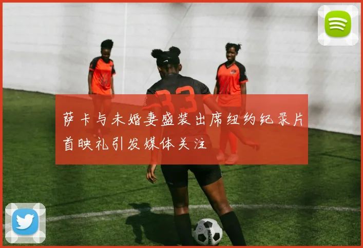 萨卡与未婚妻盛装出席纽约纪录片首映礼引发媒体关注