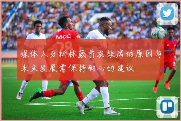 媒体人分析林葳首发缺席的原因与未来发展需保持耐心的建议