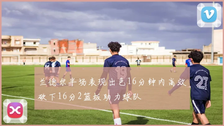 兰德尔半场表现出色16分钟内高效砍下16分2篮板助力球队