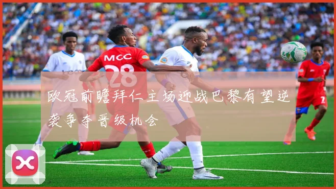 欧冠前瞻拜仁主场迎战巴黎有望逆袭争夺晋级机会