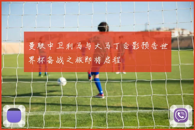 曼联中卫利马与大马丁合影预告世界杯备战之旅即将启程