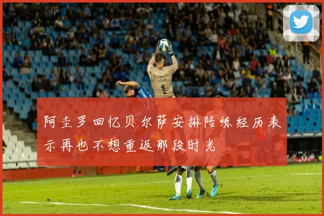 阿圭罗回忆贝尔萨安排陪练经历表示再也不想重返那段时光