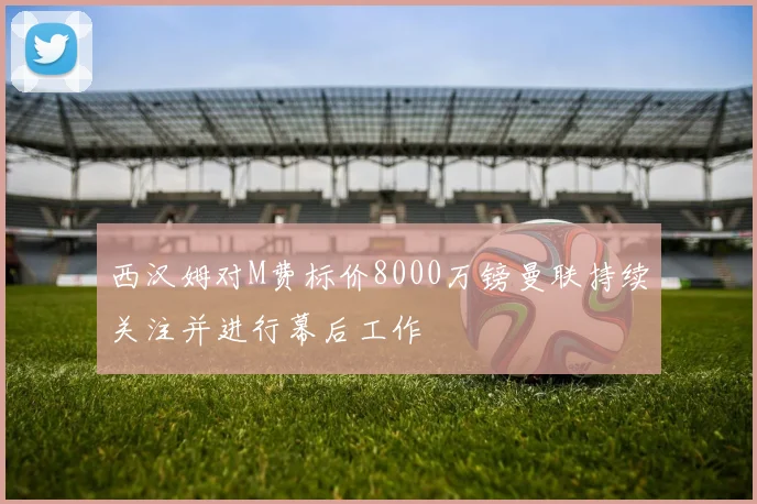 西汉姆对M费标价8000万镑曼联持续关注并进行幕后工作