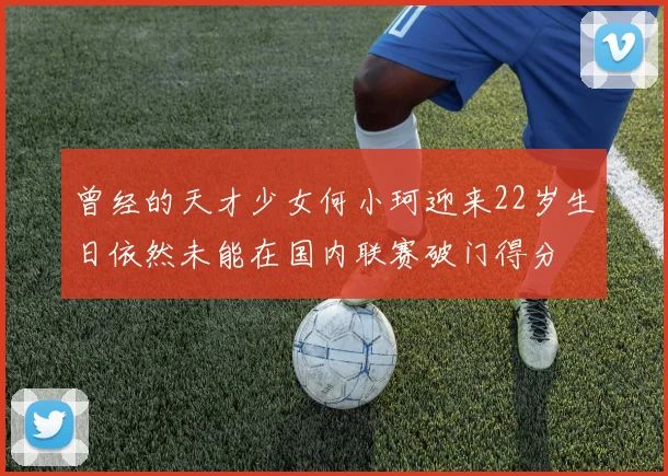 曾经的天才少女何小珂迎来22岁生日依然未能在国内联赛破门得分