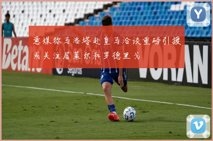 意媒称马洛塔赴皇马洽谈重磅引援或关注居莱尔和罗德里戈