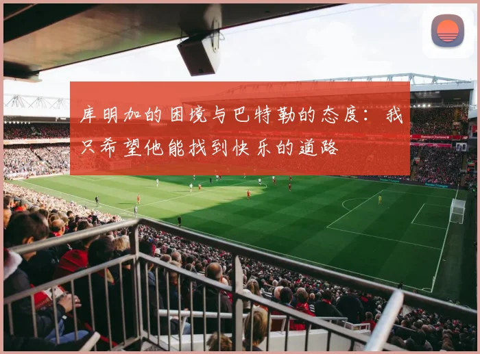 库明加的困境与巴特勒的态度：我只希望他能找到快乐的道路