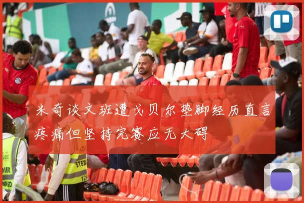 米奇谈文班遭戈贝尔垫脚经历直言疼痛但坚持完赛应无大碍