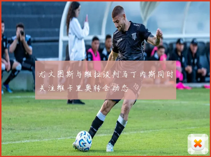尤文图斯与维拉谈判马丁内斯同时关注维卡里奥转会动态