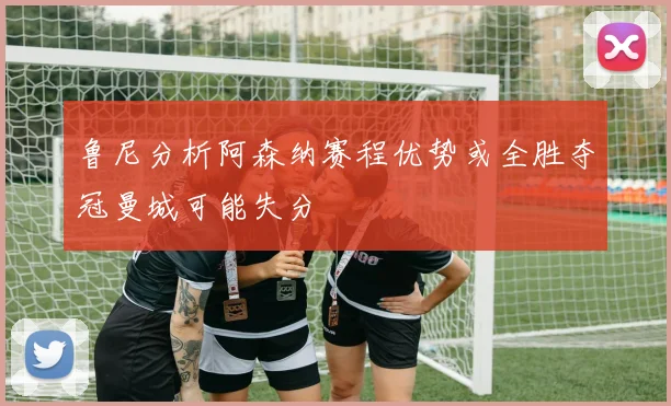 鲁尼分析阿森纳赛程优势或全胜夺冠曼城可能失分