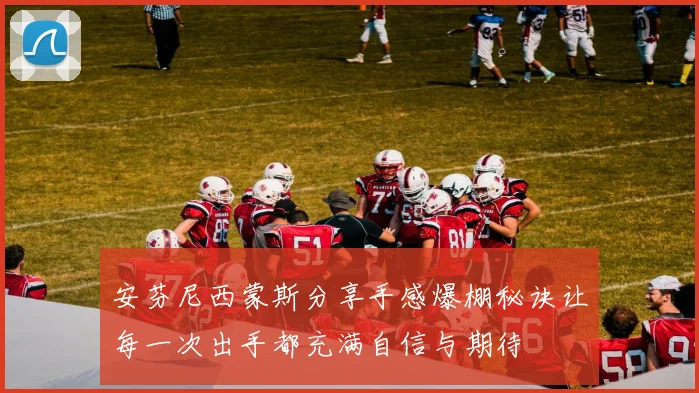 安芬尼西蒙斯分享手感爆棚秘诀让每一次出手都充满自信与期待