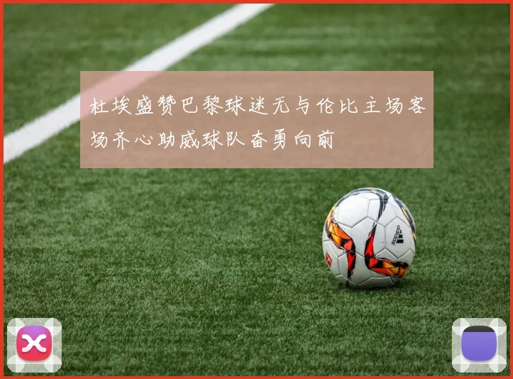 杜埃盛赞巴黎球迷无与伦比主场客场齐心助威球队奋勇向前