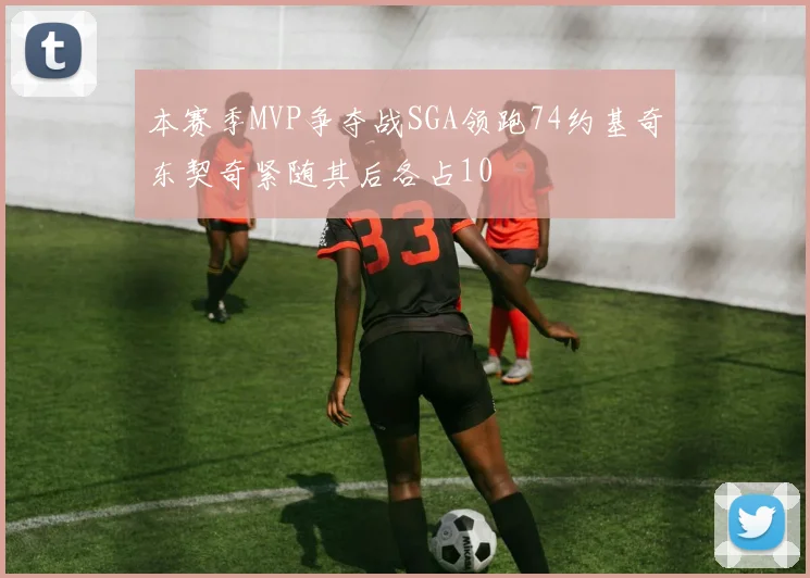 本赛季MVP争夺战SGA领跑74约基奇东契奇紧随其后各占10