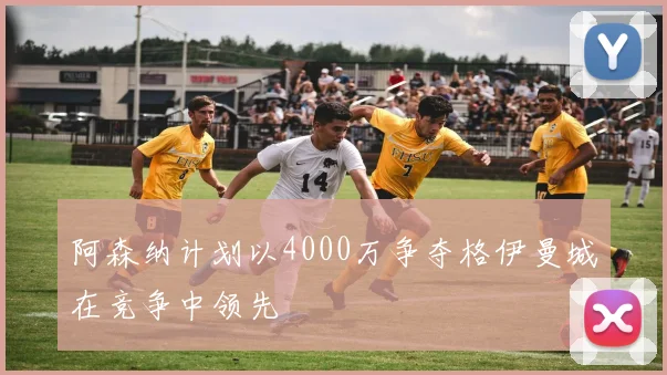 阿森纳计划以4000万争夺格伊曼城在竞争中领先