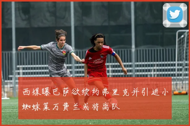 西媒曝巴萨欲续约弗里克并引进小蜘蛛莱万费兰或将离队
