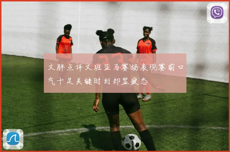 文胖点评文班亚马赛场表现赛前口气十足关键时刻却显疲态