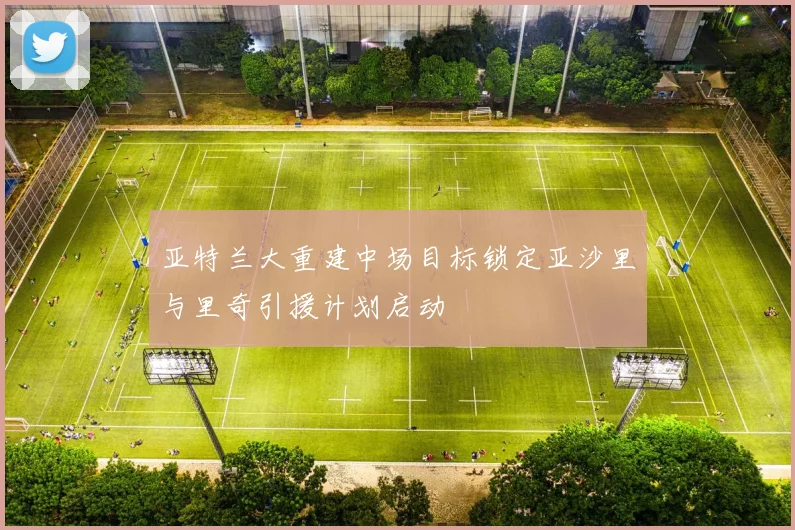 亚特兰大重建中场目标锁定亚沙里与里奇引援计划启动