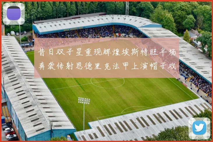昔日双子星重现辉煌埃斯特旺半场奔袭传射恩德里克法甲上演帽子戏法