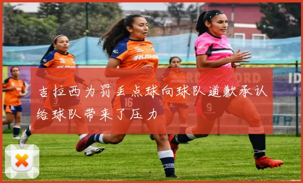 吉拉西为罚丢点球向球队道歉承认给球队带来了压力
