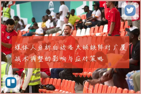 媒体人分析白边洛夫顿缺阵对广厦战术调整的影响与应对策略