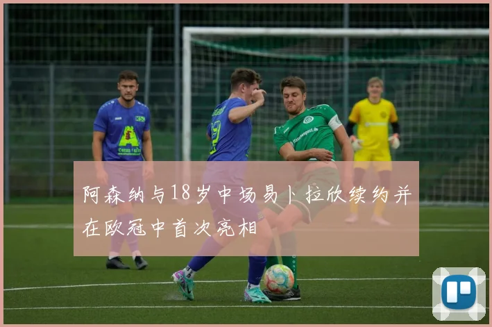 阿森纳与18岁中场易卜拉欣续约并在欧冠中首次亮相