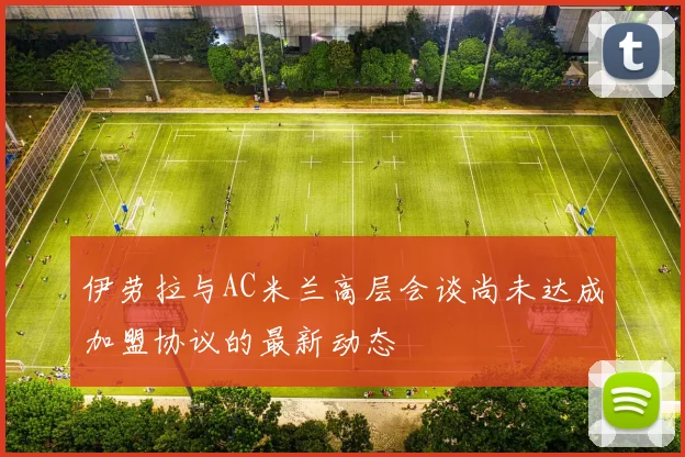 伊劳拉与AC米兰高层会谈尚未达成加盟协议的最新动态